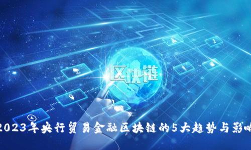 2023年央行贸易金融区块链的5大趋势与影响